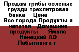 Продам грибы соленые грузди трехлитровая банка  › Цена ­ 1 300 - Все города Продукты и напитки » Домашние продукты   . Ямало-Ненецкий АО,Лабытнанги г.